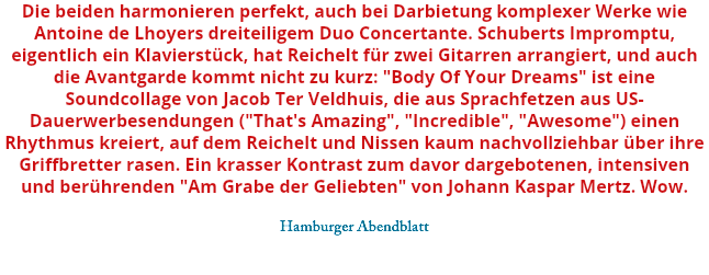 Die beiden harmonieren perfekt, auch bei Darbietung komplexer Werke wie Antoine de Lhoyers dreiteiligem Duo Concertante. Schuberts Impromptu, eigentlich ein Klavierstück, hat Reichelt für zwei Gitarren arrangiert, und auch die Avantgarde kommt nicht zu kurz: "Body Of Your Dreams" ist eine Soundcollage von Jacob Ter Veldhuis, die aus Sprachfetzen aus US-Dauerwerbesendungen ("That's Amazing", "Incredible", "Awesome") einen Rhythmus kreiert, auf dem Reichelt und Nissen kaum nachvollziehbar über ihre Griffbretter rasen. Ein krasser Kontrast zum davor dargebotenen, intensiven und berührenden "Am Grabe der Geliebten" von Johann Kaspar Mertz. Wow. Hamburger Abendblatt 