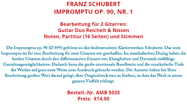 Franz Schubert Impromptu op. 90, Nr. 1 Bearbeitung für 2 Gitarren: Guitar Duo Reichelt & Nissen Noten, Partitur (16 Seiten) und Stimmen Die Impromptus op. 90 (D 899) gehören zu den bedeutendsten Klavierwerken Schuberts. Das erste Impromptu ist für eine Bearbeitung für zwei Gitarren wie geschaffen. Im musikalischen Dialog haben die beiden Gitarren durch den differenzierten Einsatz von Klangfarben und Dynamik vielfältige Gestaltungsmöglichkeiten. Dadurch kann die große emotionale Bandbreite und die musikalische Tiefe des Werkes auf ganz neue Weise zum Ausdruck gebracht werden. Die Autoren haben bei Ihrer Bearbeitung großen Wert darauf gelegt, dem Originalwerk treu zu bleiben, so dass das Werk in seiner ganzen Vielfalt erklingt. Bestell.-Nr. AMB 5035 Preis: €14,00 