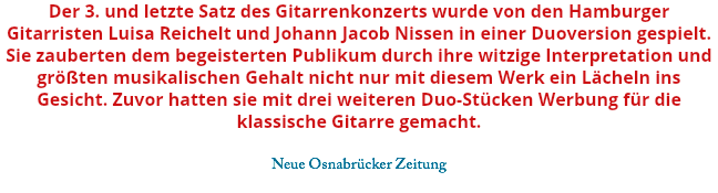 Der 3. und letzte Satz des Gitarrenkonzerts wurde von den Hamburger Gitarristen Luisa Reichelt und Johann Jacob Nissen in einer Duoversion gespielt. Sie zauberten dem begeisterten Publikum durch ihre witzige Interpretation und größten musikalischen Gehalt nicht nur mit diesem Werk ein Lächeln ins Gesicht. Zuvor hatten sie mit drei weiteren Duo-Stücken Werbung für die klassische Gitarre gemacht. Neue Osnabrücker Zeitung 