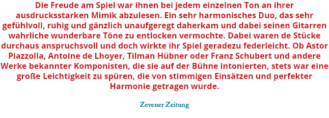 Die Freude am Spiel war ihnen bei jedem einzelnen Ton an ihrer ausdrucksstarken Mimik abzulesen. Ein sehr harmonisches Duo, das sehr gefühlvoll, ruhig und gänzlich unaufgeregt daherkam und dabei seinen Gitarren wahrliche wunderbare Töne zu entlocken vermochte. Dabei waren de Stücke durchaus anspruchsvoll und doch wirkte ihr Spiel geradezu federleicht. Ob Astor Piazzolla, Antoine de Lhoyer, Tilman Hübner oder Franz Schubert und andere Werke bekannter Komponisten, die sie auf der Bühne intonierten, stets war eine große Leichtigkeit zu spüren, die von stimmigen Einsätzen und perfekter Harmonie getragen wurde. Zevener Zeitung 