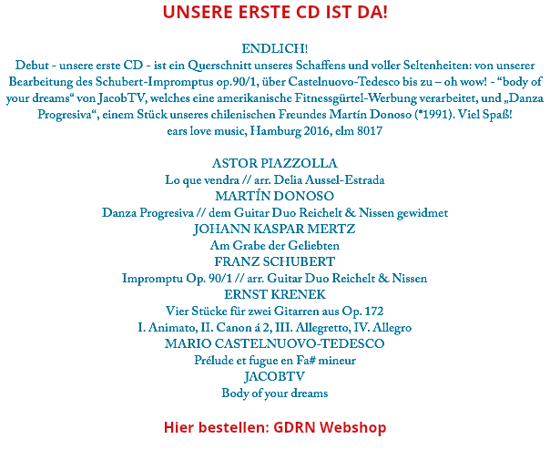 Unsere erste CD ist da! ENDLICH! Debut - unsere erste CD - ist ein Querschnitt unseres Schaffens und voller Seltenheiten: von unserer Bearbeitung des Schubert-Impromptus op.90/1, über Castelnuovo-Tedesco bis zu – oh wow! - “body of your dreams“ von JacobTV, welches eine amerikanische Fitnessgürtel-Werbung verarbeitet, und „Danza Progresiva“, einem Stück unseres chilenischen Freundes Martín Donoso (*1991). Viel Spaß! ears love music, Hamburg 2016, elm 8017 ASTOR PIAZZOLLA Lo que vendra // arr. Delia Aussel-Estrada MARTÍN DONOSO Danza Progresiva // dem Guitar Duo Reichelt & Nissen gewidmet JOHANN KASPAR MERTZ Am Grabe der Geliebten FRANZ SCHUBERT Impromptu Op. 90/1 // arr. Guitar Duo Reichelt & Nissen ERNST KRENEK Vier Stücke für zwei Gitarren aus Op. 172 I. Animato, II. Canon á 2, III. Allegretto, IV. Allegro MARIO CASTELNUOVO-TEDESCO Prélude et fugue en Fa# mineur JACOBTV Body of your dreams Hier bestellen: GDRN Webshop 